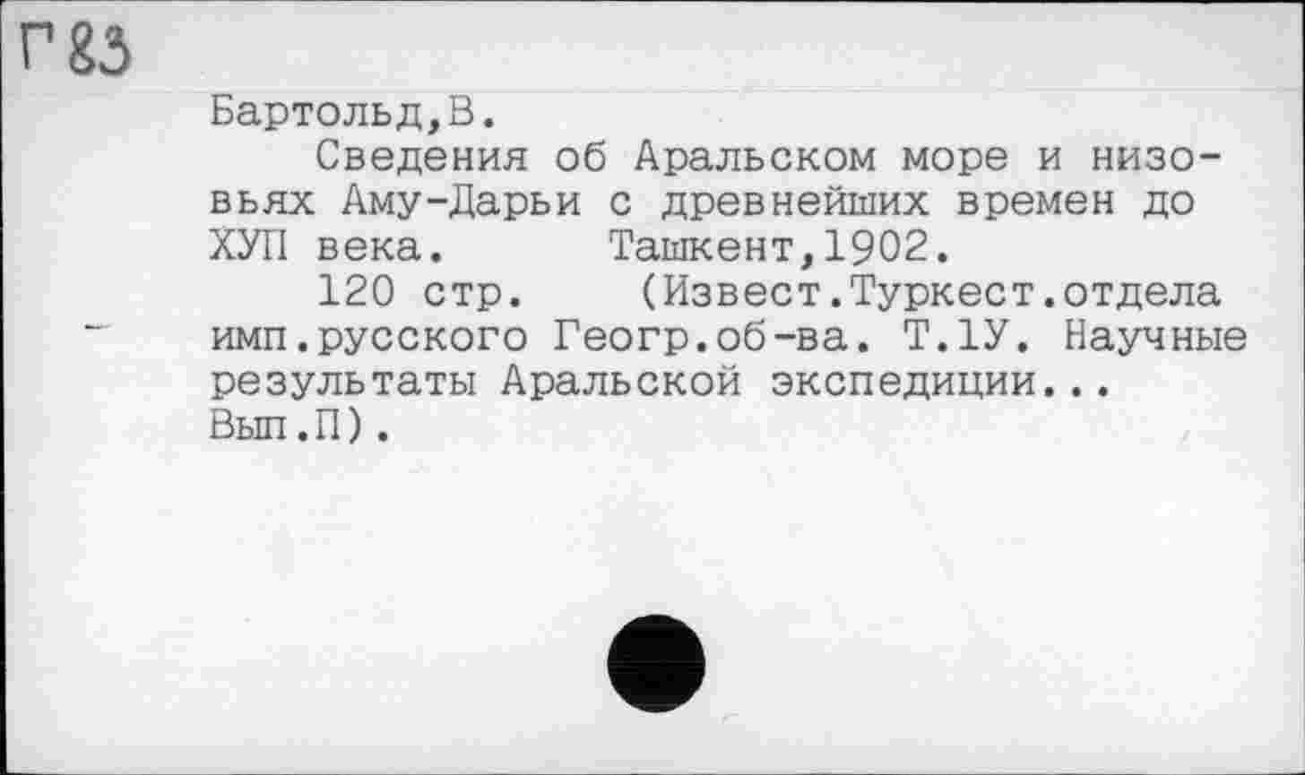 ﻿г 83
Бартольд,В.
Сведения об Аральском море и низовьях Аму-Дарьи с древнейших времен до ХУЛ века. Ташкент,1902.
120 стр. (Извест.Туркест.отдела имп.русского Геогр.об-ва. Т.1У. Научные результаты Аральской экспедиции...
Вып.П).